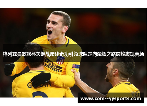 格列兹曼欧联杯关键战屡建奇功引领球队走向荣耀之路巅峰表现赛场