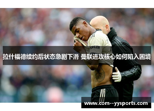 拉什福德续约后状态急剧下滑 曼联进攻核心如何陷入困境