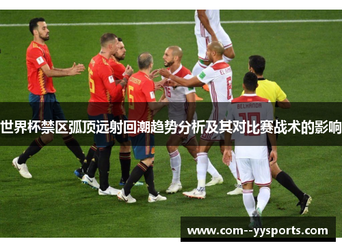 世界杯禁区弧顶远射回潮趋势分析及其对比赛战术的影响